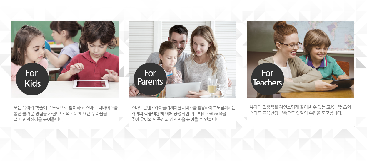 1.for kids : 모든 유아가 학습에 주도적으로 참여하고 스마트 디바이스를 통한 즐거운 경험을 가집니다. 외국어 소통에 대한 두려움을 없애고 자신감을 높여줍니다. / 2.for parents : 스마트 콘텐츠와 어플리케이션 서비스를 활용하여 부모님께서는 자녀의 학습내용에 대해 긍정적인 피드백 (Feedback)을 주어 유아의 만족감과 잠재력을 높여줄 수 있습니다. / 3.for teacher : 유아의 집중력을 자연스럽게 끌어낼 수 있는 교육 콘텐츠와 스마트 교육환경 구축으로 양질의 수업을 도모합니다.